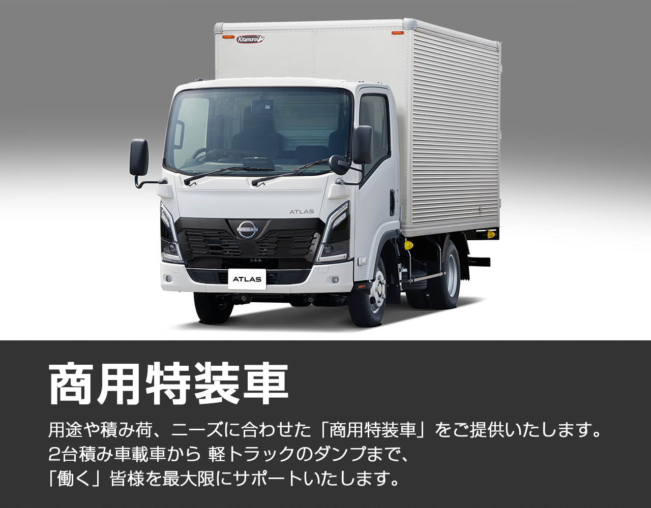 商用特装車 　用途や積み荷、ニーズに合わせた「商用特装車」をご提供いたします。 2台積み車載車から 軽トラックのダンプまで、「働く」皆様を最大限にサポートいたします。